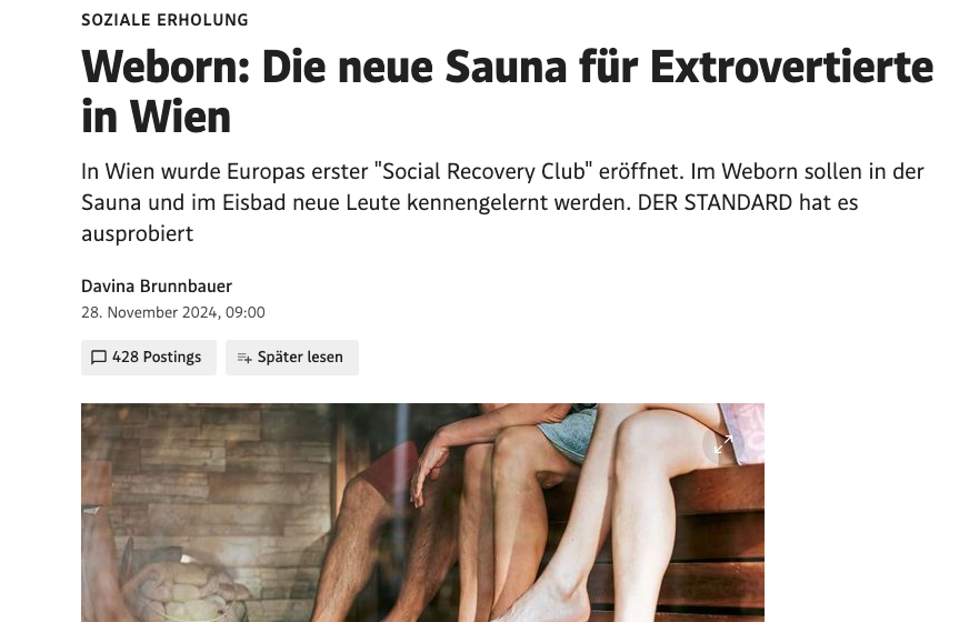 Soziale Erholung. WeBorn: Die neue Sauna für Extrovertierte in Wien. In Wien wurde Europa´s erster Social Recovery Club eröffnet. im WeBorn sollen in der Sauna und im Eisbad neue Leute kennengelernt werden. Der Standard hat es ausprobiert.